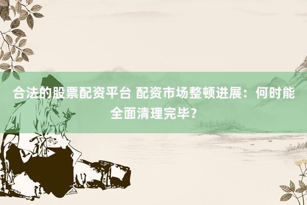 合法的股票配资平台 配资市场整顿进展:何时能全面清理完毕?