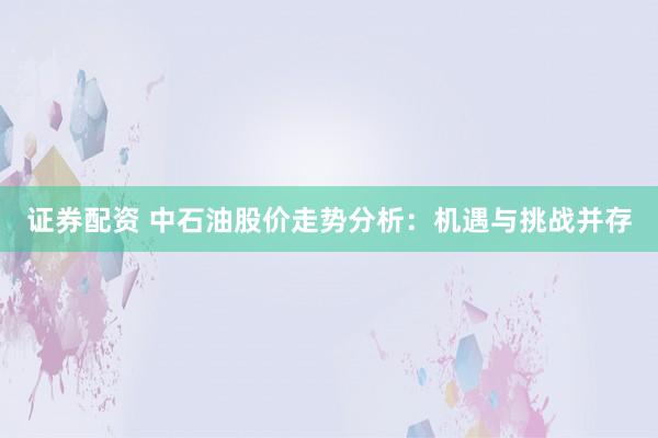 证券配资 中石油股价走势分析:机遇与挑战并存