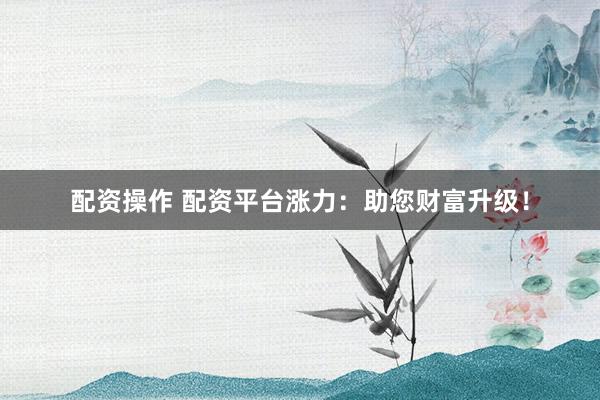 配资操作 配资平台涨力：助您财富升级！