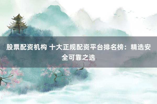 股票配资机构 十大正规配资平台排名榜：精选安全可靠之选