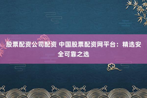 股票配资公司配资 中国股票配资网平台：精选安全可靠之选