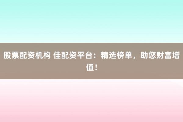 股票配资机构 佳配资平台：精选榜单，助您财富增值！