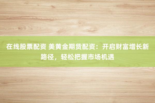 在线股票配资 美黄金期货配资：开启财富增长新路径，轻松把握市场机遇