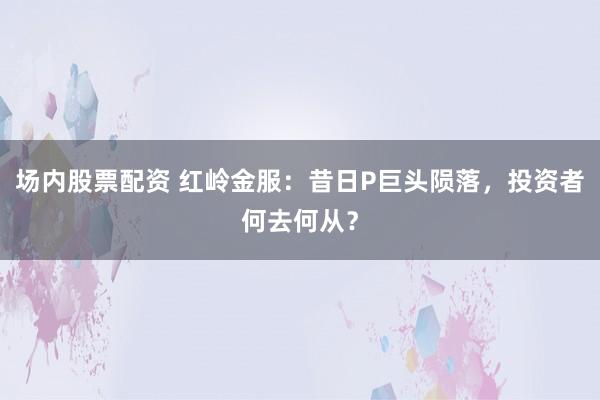 场内股票配资 红岭金服：昔日P巨头陨落，投资者何去何从？