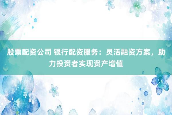 股票配资公司 银行配资服务：灵活融资方案，助力投资者实现资产增值