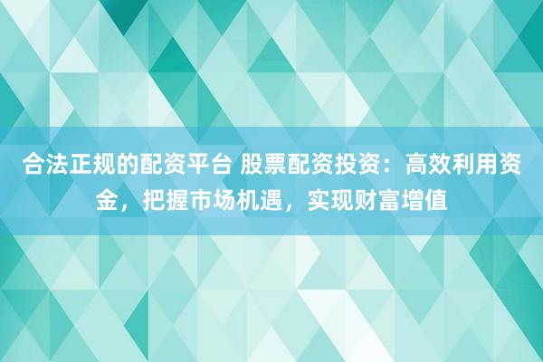 合法正规的配资平台 股票配资投资:高效利用资金,把握市场机遇,实现财富增值