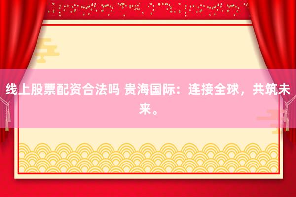 线上股票配资合法吗 贵海国际：连接全球，共筑未来。