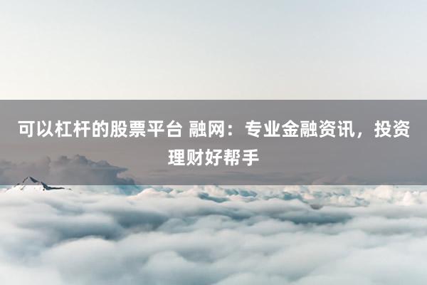 可以杠杆的股票平台 融网:专业金融资讯,投资理财好帮手
