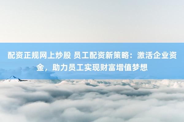 配资正规网上炒股 员工配资新策略：激活企业资金，助力员工实现财富增值梦想