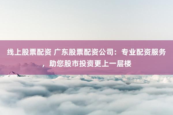 线上股票配资 广东股票配资公司：专业配资服务，助您股市投资更上一层楼