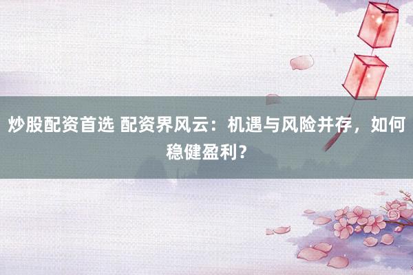 炒股配资首选 配资界风云：机遇与风险并存，如何稳健盈利？