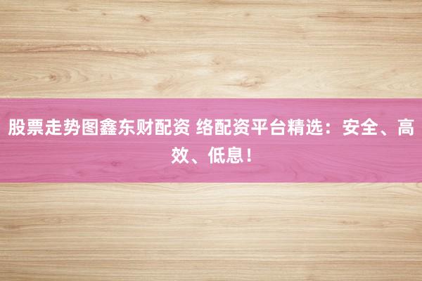 股票走势图鑫东财配资 络配资平台精选:安全、高效、低息!