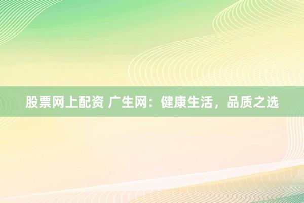 股票网上配资 广生网:健康生活,品质之选