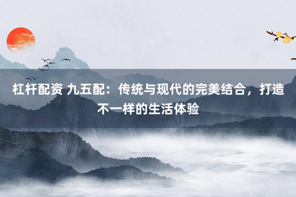 杠杆配资 九五配：传统与现代的完美结合，打造不一样的生活体验