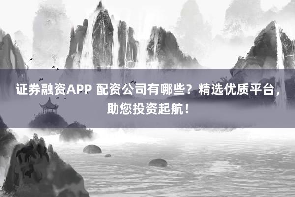 证券融资APP 配资公司有哪些?精选优质平台,助您投资起航!