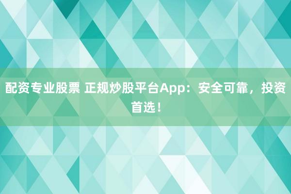 配资专业股票 正规炒股平台App：安全可靠，投资首选！