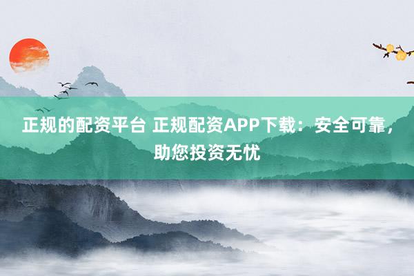 正规的配资平台 正规配资APP下载:安全可靠,助您投资无忧