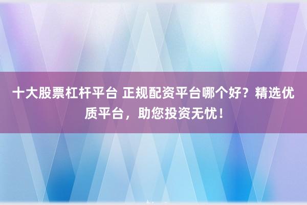 十大股票杠杆平台 正规配资平台哪个好?精选优质平台,助您投资无忧!