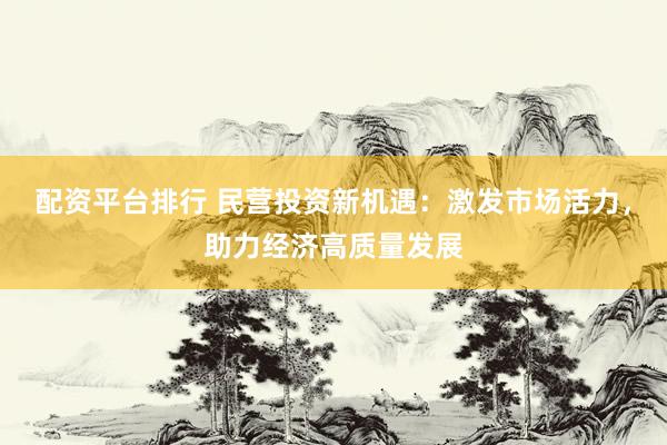 配资平台排行 民营投资新机遇：激发市场活力，助力经济高质量发展