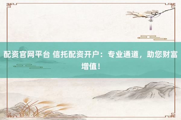 配资官网平台 信托配资开户：专业通道，助您财富增值！