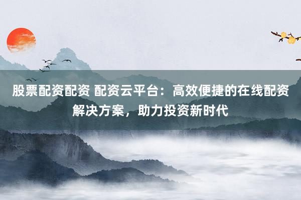 股票配资配资 配资云平台：高效便捷的在线配资解决方案，助力投资新时代