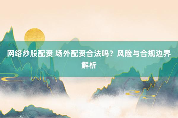 网络炒股配资 场外配资合法吗?风险与合规边界解析