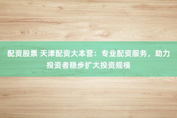 配资股票 天津配资大本营:专业配资服务,助力投资者稳步扩大投资规模