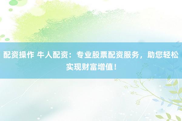 配资操作 牛人配资：专业股票配资服务，助您轻松实现财富增值！