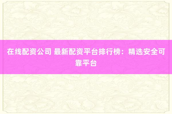 在线配资公司 最新配资平台排行榜：精选安全可靠平台