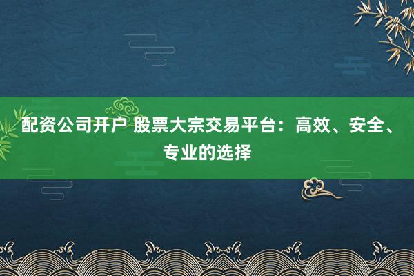 配资公司开户 股票大宗交易平台：高效、安全、专业的选择