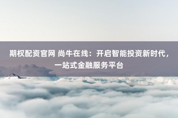 期权配资官网 尚牛在线:开启智能投资新时代,一站式金融服务平台