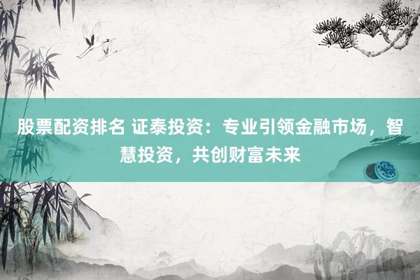 股票配资排名 证泰投资:专业引领金融市场,智慧投资,共创财富未来