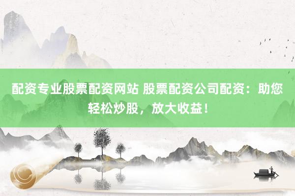 配资专业股票配资网站 股票配资公司配资：助您轻松炒股，放大收益！