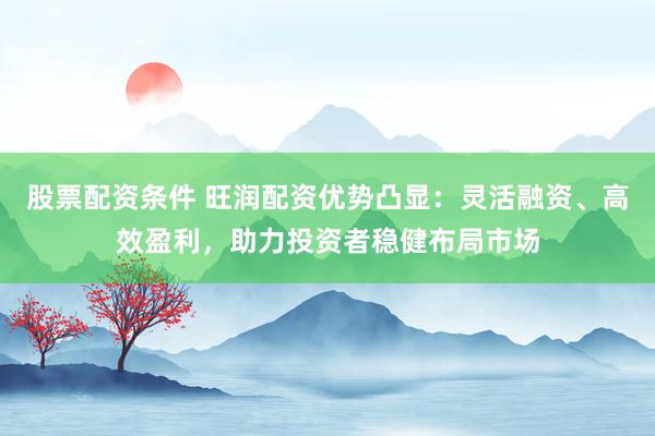 股票配资条件 旺润配资优势凸显：灵活融资、高效盈利，助力投资者稳健布局市场