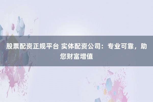 股票配资正规平台 实体配资公司：专业可靠，助您财富增值