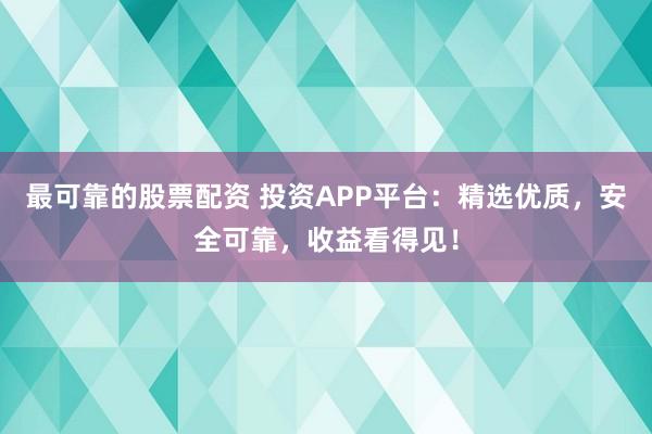 最可靠的股票配资 投资APP平台：精选优质，安全可靠，收益看得见！