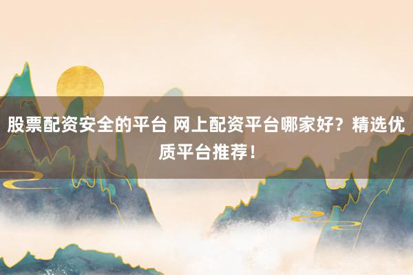 股票配资安全的平台 网上配资平台哪家好？精选优质平台推荐！