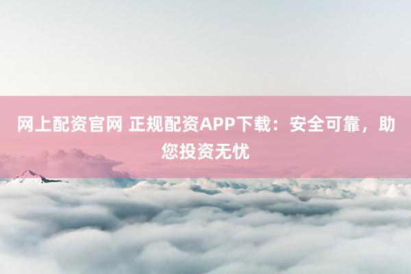 网上配资官网 正规配资APP下载：安全可靠，助您投资无忧