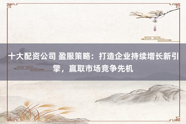 十大配资公司 盈服策略：打造企业持续增长新引擎，赢取市场竞争先机