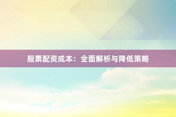 股票配资成本：全面解析与降低策略