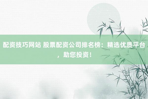 配资技巧网站 股票配资公司排名榜：精选优质平台，助您投资！