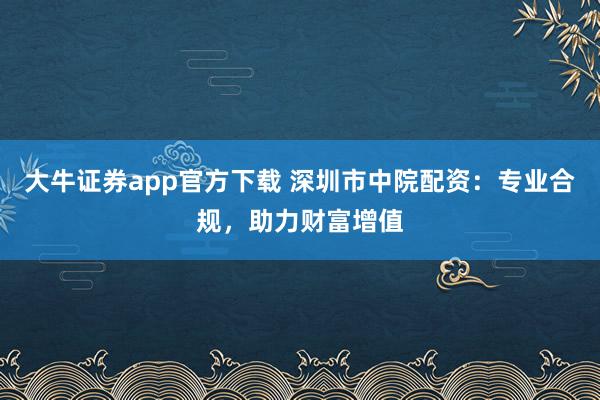 大牛证券app官方下载 深圳市中院配资：专业合规，助力财富增值