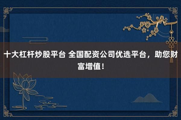 十大杠杆炒股平台 全国配资公司优选平台，助您财富增值！