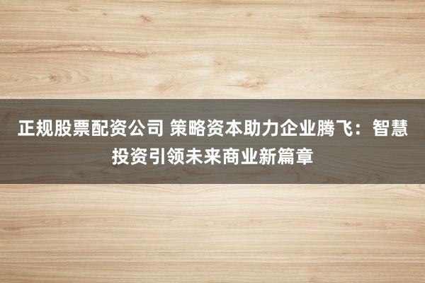正规股票配资公司 策略资本助力企业腾飞：智慧投资引领未来商业新篇章