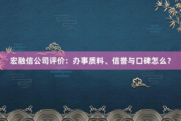 宏融信公司评价：办事质料、信誉与口碑怎么？