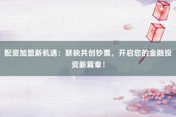 配资加盟新机遇：联袂共创钞票，开启您的金融投资新篇章！