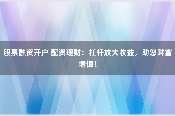 股票融资开户 配资理财：杠杆放大收益，助您财富增值！