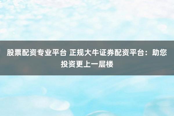 股票配资专业平台 正规大牛证券配资平台：助您投资更上一层楼