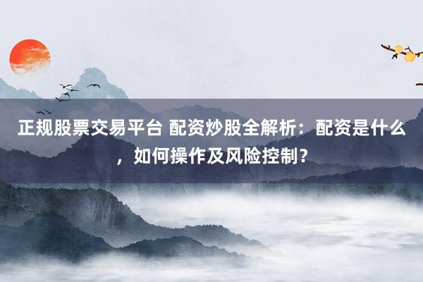 正规股票交易平台 配资炒股全解析：配资是什么，如何操作及风险控制？