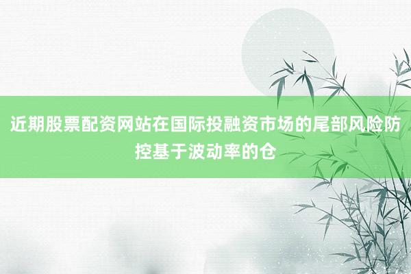 近期股票配资网站在国际投融资市场的尾部风险防控基于波动率的仓